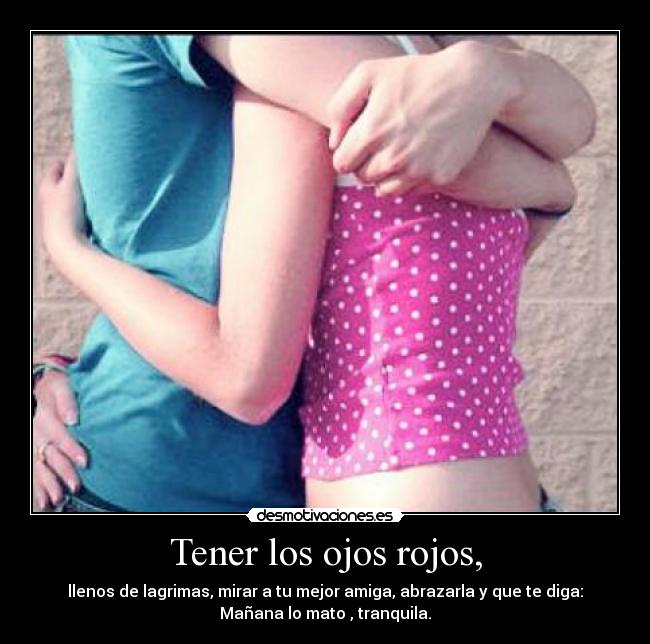 Tener los ojos rojos, - llenos de lagrimas, mirar a tu mejor amiga, abrazarla y que te diga:
Mañana lo mato , tranquila.