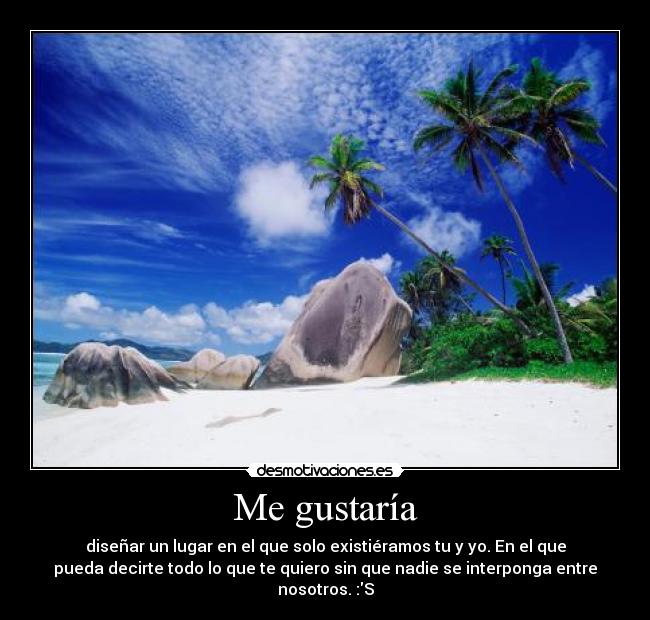 Me gustaría - diseñar un lugar en el que solo existiéramos tu y yo. En el que
pueda decirte todo lo que te quiero sin que nadie se interponga entre
nosotros. :S