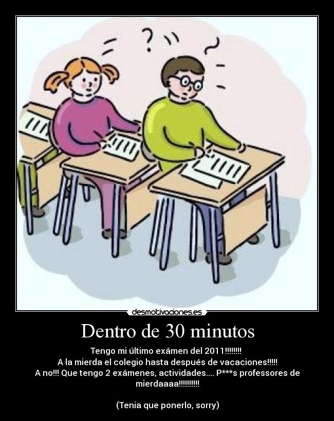 Dentro de 30 minutos - Tengo mi último exámen del 2011!!!!!!!! 
A la mierda el colegio hasta después de vacaciones!!!!!
A no!!! Que tengo 2 exámenes, actividades.... P***s professores de mierdaaaa!!!!!!!!!!

(Tenia que ponerlo, sorry)