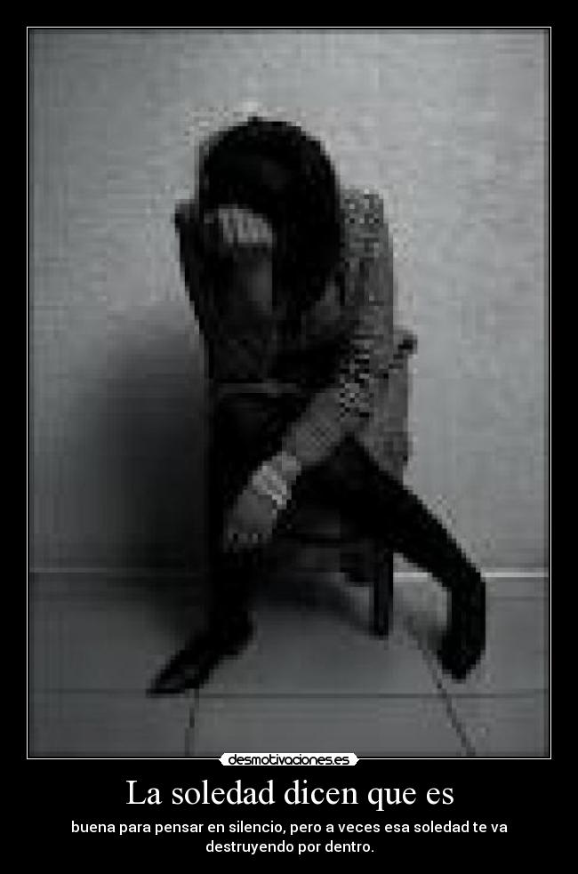 La soledad dicen que es - buena para pensar en silencio, pero a veces esa soledad te va destruyendo por dentro.