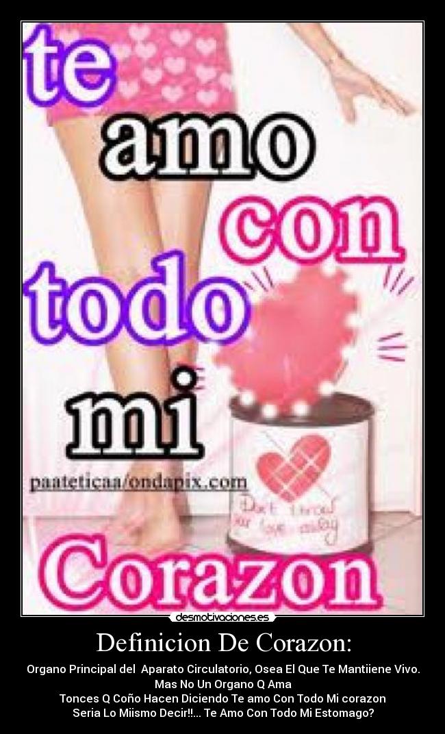 Definicion De Corazon: - Organo Principal del Aparato Circulatorio, Osea El Que Te Mantiiene Vivo.
Mas No Un Organo Q Ama
Tonces Q Coño Hacen Diciendo Te amo Con Todo Mi corazon
Seria Lo Miismo Decir!!... Te Amo Con Todo Mi Estomago?