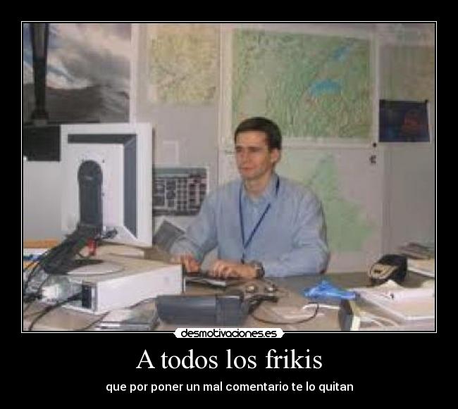 A todos los frikis - que por poner un mal comentario te lo quitan