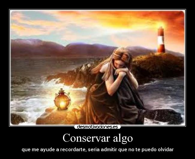 Conservar algo - que me ayude a recordarte, seria admitir que no te puedo olvidar