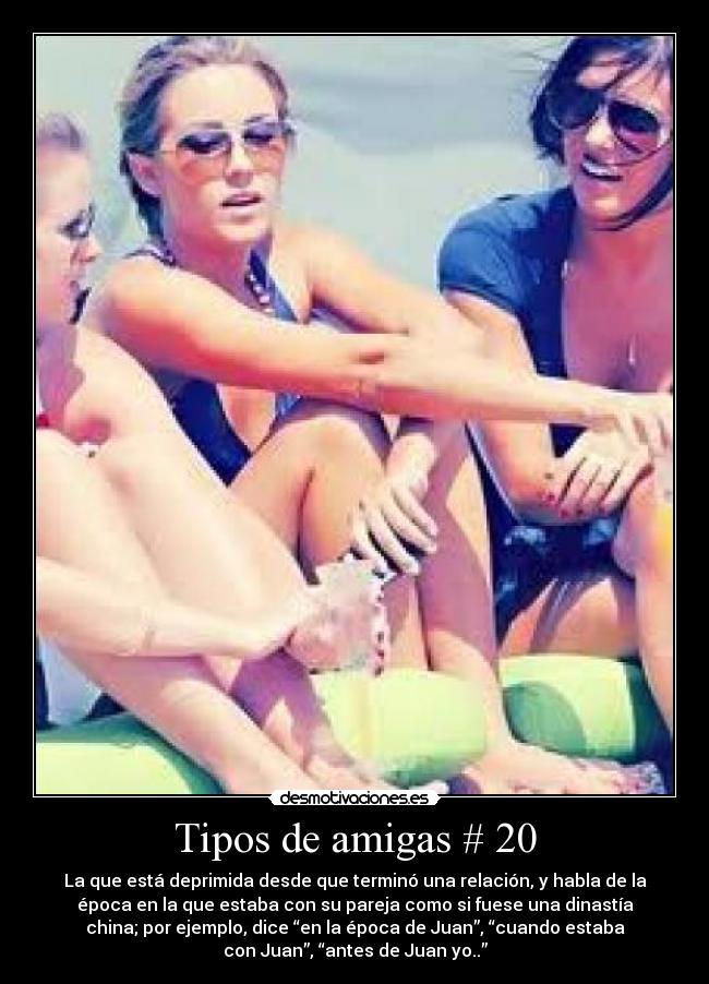 Tipos de amigas # 20 - La que está deprimida desde que terminó una relación, y habla de la
época en la que estaba con su pareja como si fuese una dinastía
china; por ejemplo, dice “en la época de Juan”, “cuando estaba
con Juan”, “antes de Juan yo..”