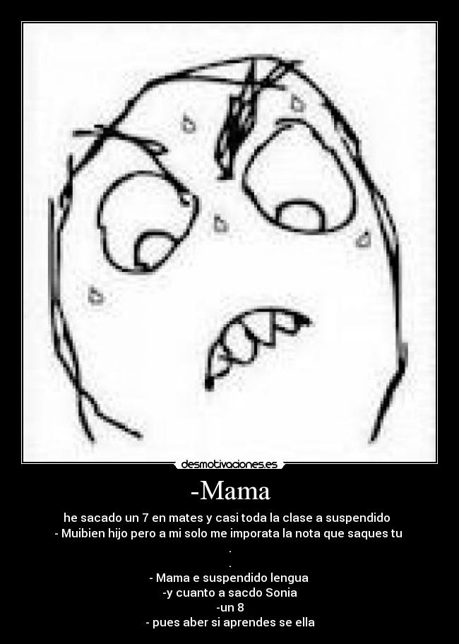 -Mama - he sacado un 7 en mates y casi toda la clase a suspendido
- Muibien hijo pero a mi solo me imporata la nota que saques tu
.
.
- Mama e suspendido lengua
-y cuanto a sacdo Sonia
-un 8
- pues aber si aprendes se ella