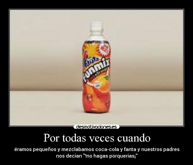 Por todas veces cuando - éramos pequeños y mezclabamos coca-cola y fanta y nuestros padres
nos decian !no hagas porquerias¡