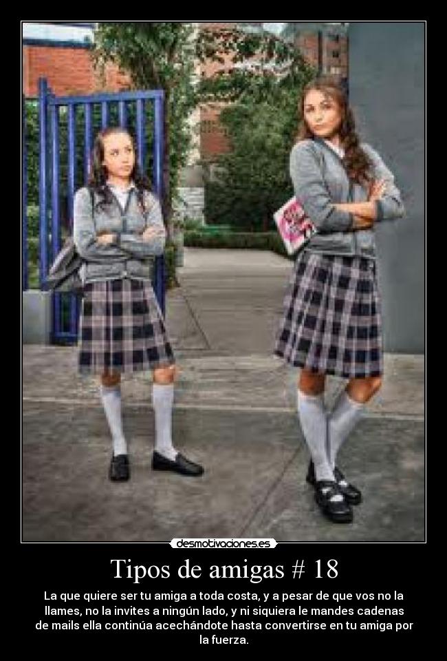 Tipos de amigas # 18 - La que quiere ser tu amiga a toda costa, y a pesar de que vos no la
llames, no la invites a ningún lado, y ni siquiera le mandes cadenas
de mails ella continúa acechándote hasta convertirse en tu amiga por
la fuerza.