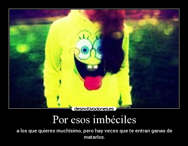 Por esos imbéciles - a los que quieres muchísimo, pero hay veces que te entran ganas de matarlos.