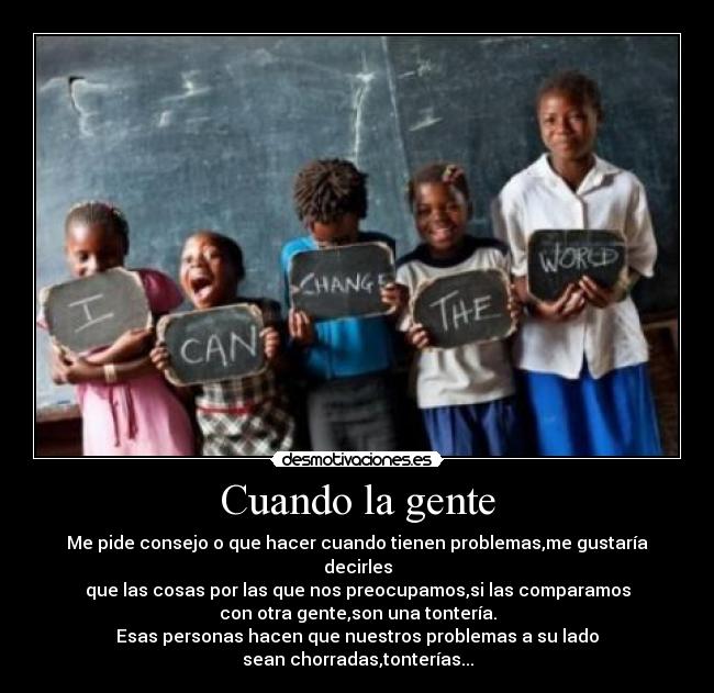 Cuando la gente - Me pide consejo o que hacer cuando tienen problemas,me gustaría decirles
que las cosas por las que nos preocupamos,si las comparamos
con otra gente,son una tontería.
Esas personas hacen que nuestros problemas a su lado
sean chorradas,tonterías...