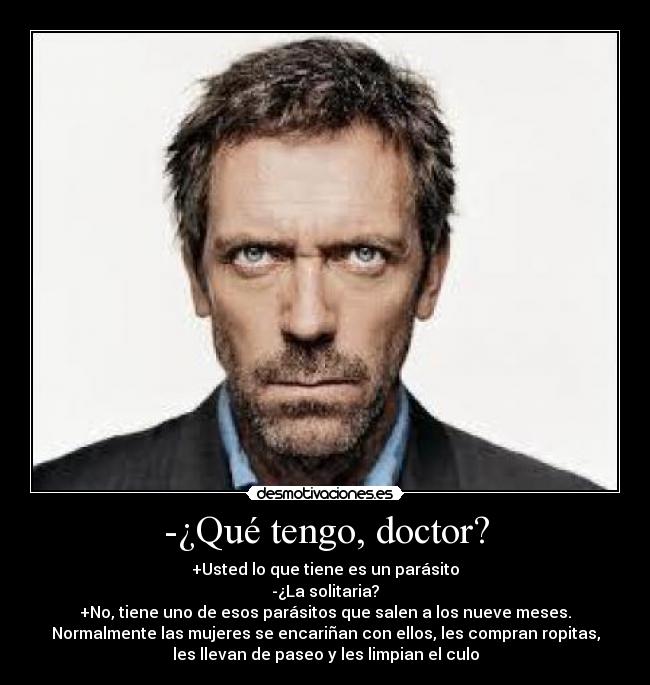 -¿Qué tengo, doctor? - +Usted lo que tiene es un parásito
-¿La solitaria?
+No, tiene uno de esos parásitos que salen a los nueve meses.
Normalmente las mujeres se encariñan con ellos, les compran ropitas,
les llevan de paseo y les limpian el culo