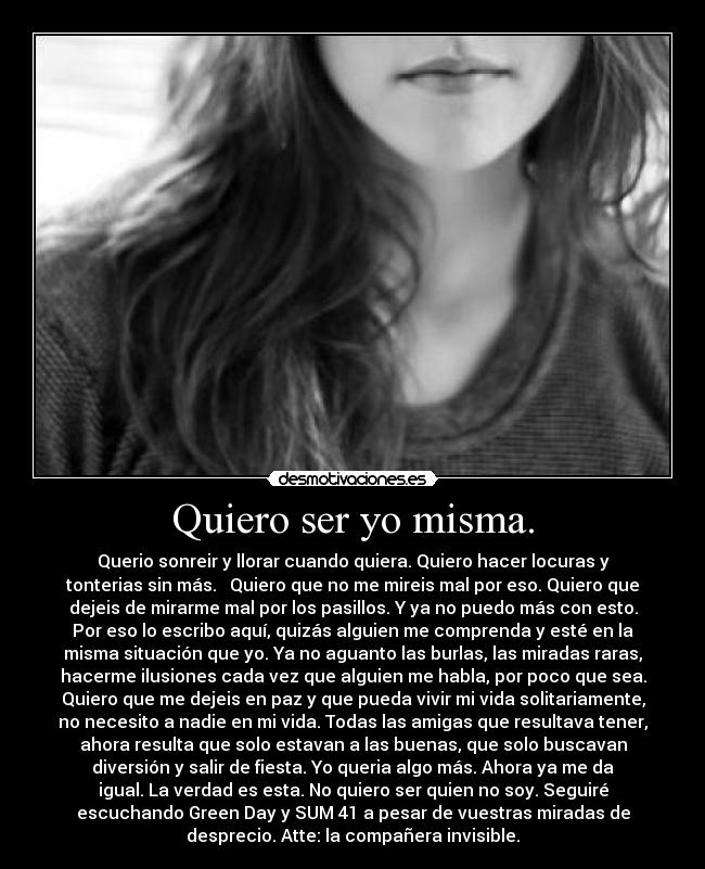 Quiero ser yo misma. - Querio sonreir y llorar cuando quiera. Quiero hacer locuras y
tonterias sin más.   Quiero que no me mireis mal por eso. Quiero que
dejeis de mirarme mal por los pasillos. Y ya no puedo más con esto.
Por eso lo escribo aquí, quizás alguien me comprenda y esté en la
misma situación que yo. Ya no aguanto las burlas, las miradas raras,
hacerme ilusiones cada vez que alguien me habla, por poco que sea.
Quiero que me dejeis en paz y que pueda vivir mi vida solitariamente,
no necesito a nadie en mi vida. Todas las amigas que resultava tener,
ahora resulta que solo estavan a las buenas, que solo buscavan
diversión y salir de fiesta. Yo queria algo más. Ahora ya me da
igual. La verdad es esta. No quiero ser quien no soy. Seguiré
escuchando Green Day y SUM 41 a pesar de vuestras miradas de
desprecio. Atte: la compañera invisible.
