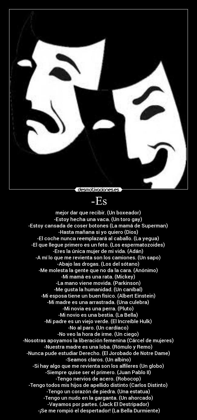 -Es - mejor dar que recibir. (Un boxeador)
-Estoy hecha una vaca. (Un toro gay)
-Estoy cansada de coser botones (La mamá de Superman)
-Hasta mañana si yo quiero (Dios)
-El coche nunca reemplazará al caballo. (La yegua)
-El que llegue primero es un feto. (Los espermatozoides)
-Eres la única mujer de mi vida. (Adán)
-A mí lo que me revienta son los camiones. (Un sapo)
-Abajo las drogas. (Los del sótano)
-Me molesta la gente que no da la cara. (Anónimo)
-Mi mamá es una rata. (Mickey)
-La mano viene movida. (Parkinson)
-Me gusta la humanidad. (Un caníbal)
-Mi esposa tiene un buen físico. (Albert Einstein)
-Mi madre es una arrastrada. (Una culebra)
-Mi novia es una perra. (Pluto)
-Mi novio es una bestia. (La Bella)
-Mi padre es un viejo verde. (El Increíble Hulk)
-No al paro. (Un cardíaco)
-No veo la hora de irme. (Un ciego)
-Nosotras apoyamos la liberación femenina (Cárcel de mujeres)
-Nuestra madre es una loba. (Rómulo y Remo)
-Nunca pude estudiar Derecho. (El Jorobado de Notre Dame)
-Seamos claros. (Un albino)
-Si hay algo que me revienta son los alfileres (Un globo)
-Siempre quise ser el primero. (Juan Pablo II)
-Tengo nervios de acero. (Robocop)
-Tengo todos mis hijos de apellido distinto (Carlos Distinto)
-Tengo un corazón de piedra. (Una estatua)
-Tengo un nudo en la garganta. (Un ahorcado)
-Vayamos por partes. (Jack El Destripador)
-¡Se me rompió el despertador! (La Bella Durmiente)