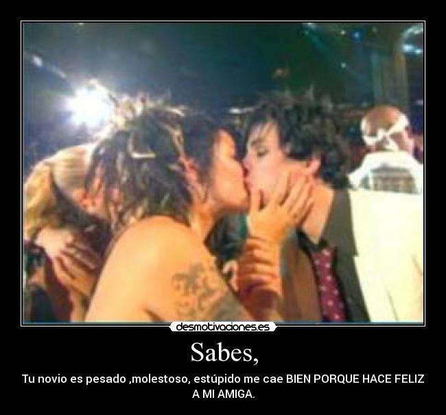 Sabes, - Tu novio es pesado ,molestoso, estúpido me cae BIEN PORQUE HACE FELIZ
A MI AMIGA.