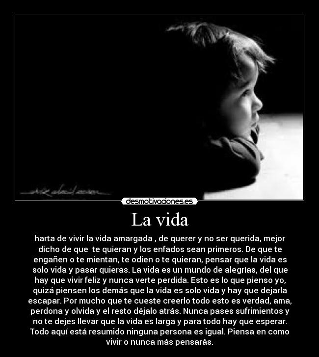 La vida - harta de vivir la vida amargada , de querer y no ser querida, mejor
dicho de que  te quieran y los enfados sean primeros. De que te
engañen o te mientan, te odien o te quieran, pensar que la vida es
solo vida y pasar quieras. La vida es un mundo de alegrías, del que
hay que vivir feliz y nunca verte perdida. Esto es lo que pienso yo,
quizá piensen los demás que la vida es solo vida y hay que dejarla
escapar. Por mucho que te cueste creerlo todo esto es verdad, ama,
perdona y olvida y el resto déjalo atrás. Nunca pases sufrimientos y
no te dejes llevar que la vida es larga y para todo hay que esperar.
Todo aquí está resumido ninguna persona es igual. Piensa en como
vivir o nunca más pensarás.