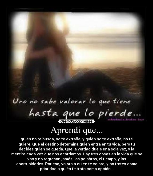 Aprendí que... - quién no te busca, no te extraña, y quién no te extraña, no te
quiere. Que el destino determina quién entra en tu vida, pero tu
decides quién se queda. Que la verdad duele una sola vez, y la
mentira cada vez que nos acordamos. Hay tres cosas en la vida que se
van y no regresan jamás: las palabras, el tiempo, y las
oportunidades. Por eso, valora a quien te valora, y no trates como
prioridad a quién te trata como opción...