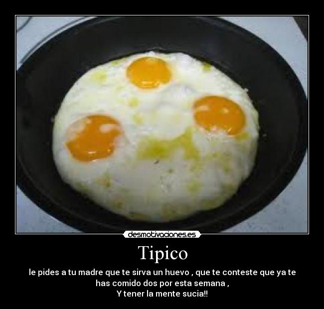 Tipico - le pides a tu madre que te sirva un huevo , que te conteste que ya te
has comido dos por esta semana ,
Y tener la mente sucia!!