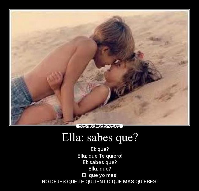 Ella: sabes que? - El: que?
Ella: que Te quiero!
El: sabes que?
Ella: que?
El: que yo mas!
NO DEJES QUE TE QUITEN LO QUE MAS QUIERES!