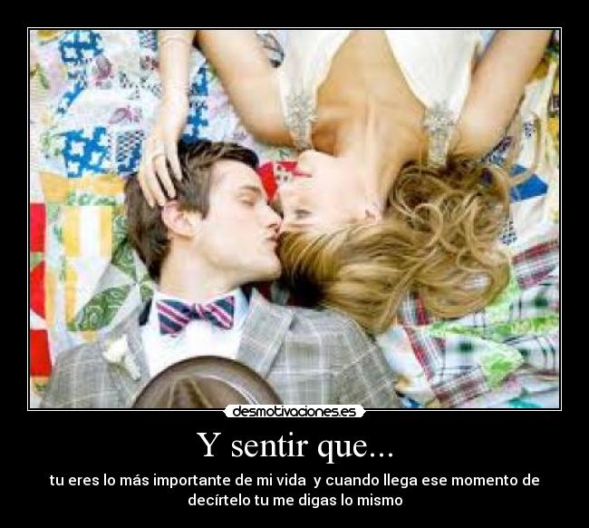 Y sentir que... - tu eres lo más importante de mi vida y cuando llega ese momento de
decírtelo tu me digas lo mismo