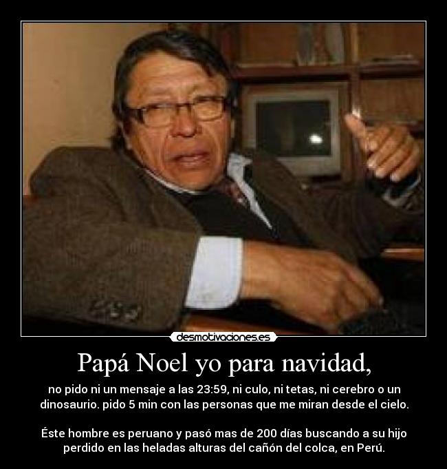 Papá Noel yo para navidad, - no pido ni un mensaje a las 23:59, ni culo, ni tetas, ni cerebro o un
dinosaurio. pido 5 min con las personas que me miran desde el cielo.

Éste hombre es peruano y pasó mas de 200 días buscando a su hijo
perdido en las heladas alturas del cañón del colca, en Perú.