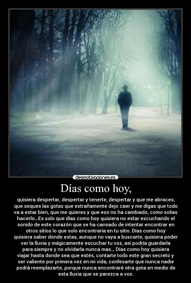 Días como hoy, - quisiera despertar, despertar y tenerte, despertar y que me abraces,
que seques las gotas que extrañamente dejo caer y me digas que todo
va a estar bien, que me quieres y que eso no ha cambiado, como solías
hacerlo…Es solo que días como hoy quisiera no estar escuchando el
sonido de este corazón que se ha cansado de intentar encontrar en
otros sitios lo que solo encontraría en tu sitio. Días como hoy
quisiera saber dónde estas, aunque no vaya a buscarte, quisiera poder
ver la lluvia y mágicamente escuchar tu voz, así podría guardarla
para siempre y no olvidarla nunca mas… Días como hoy quisiera
viajar hasta donde sea que estés, contarte todo este gran secreto y
ser valiente por primera vez en mi vida, confesarte que nunca nadie
podrá reemplazarte, porque nunca encontraré otra gota en medio de
esta lluvia que se parezca a vos.