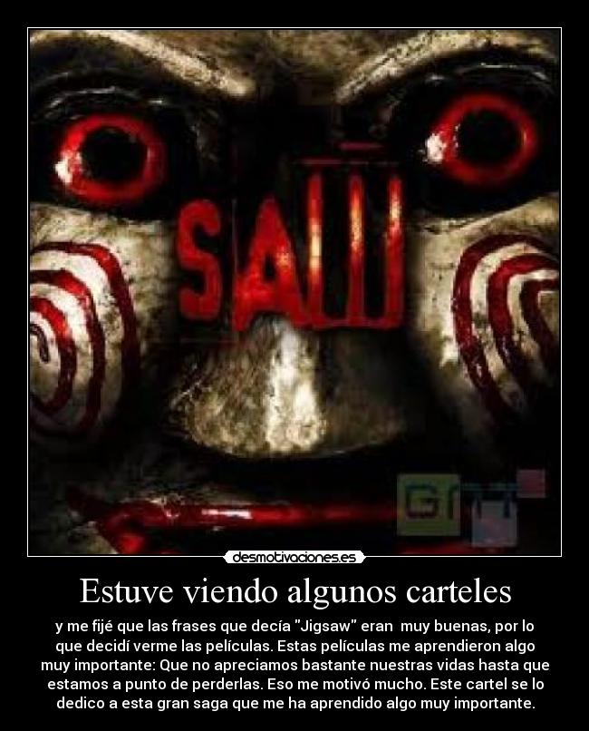 Estuve viendo algunos carteles - y me fijé que las frases que decía Jigsaw eran muy buenas, por lo
que decidí verme las películas. Estas películas me aprendieron algo
muy importante: Que no apreciamos bastante nuestras vidas hasta que
estamos a punto de perderlas. Eso me motivó mucho. Este cartel se lo
dedico a esta gran saga que me ha aprendido algo muy importante.