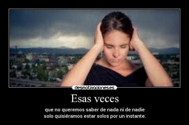 Esas veces - que no queremos saber de nada ni de nadie
solo quisiéramos estar solos por un instante.