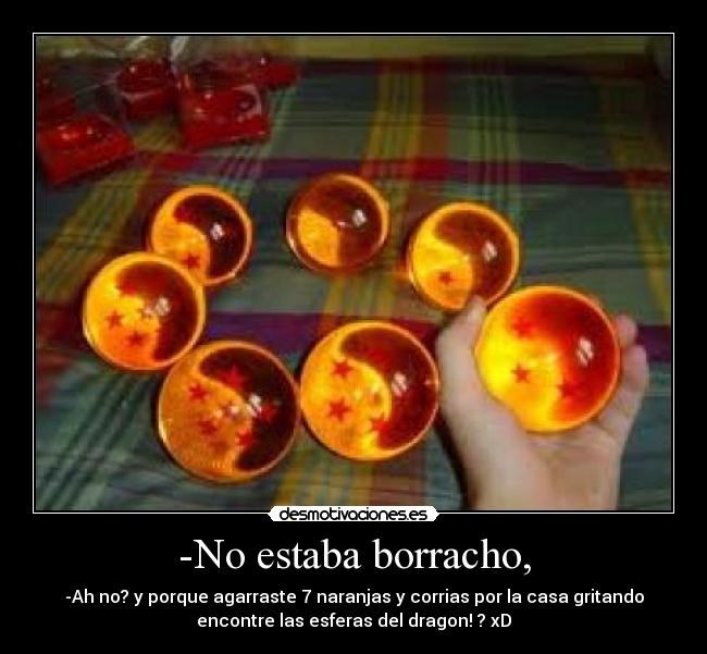 -No estaba borracho, - -Ah no? y porque agarraste 7 naranjas y corrias por la casa gritando
encontre las esferas del dragon! ? xD