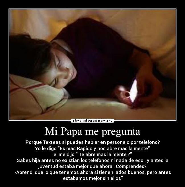 Mi Papa me pregunta - Porque Texteas si puedes hablar en persona o por telefono?
Yo le digo Es mas Rapido y nos abre mas la mente
el me dijo Te abre mas la mente ?
Sabes hija antes no existian los telefonos ni nada de eso.. y antes la
juventud estaba mejor que ahora.. Comprendes?
-Aprendi que lo que tenemos ahora si tienen lados buenos, pero antes
estabamos mejor sin ellos