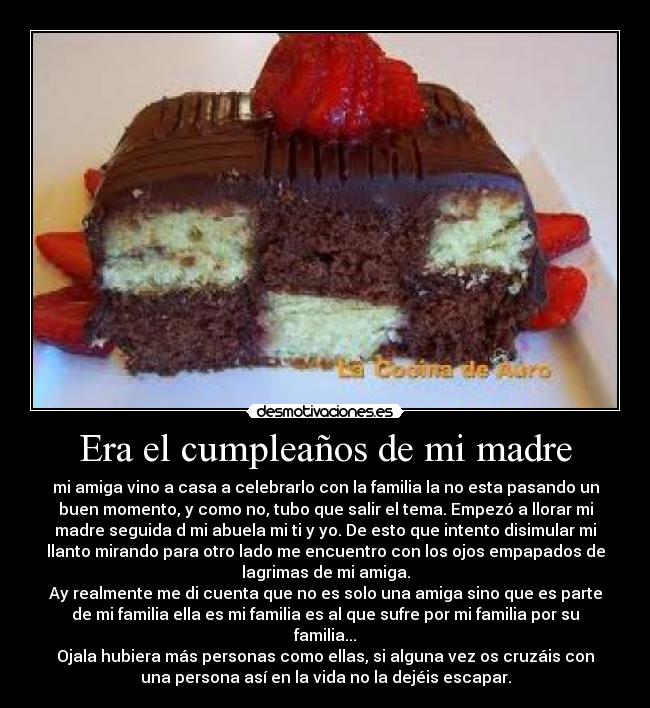 Era el cumpleaños de mi madre - mi amiga vino a casa a celebrarlo con la familia la no esta pasando un
buen momento, y como no, tubo que salir el tema. Empezó a llorar mi
madre seguida d mi abuela mi ti y yo. De esto que intento disimular mi
llanto mirando para otro lado me encuentro con los ojos empapados de
lagrimas de mi amiga.
Ay realmente me di cuenta que no es solo una amiga sino que es parte
de mi familia ella es mi familia es al que sufre por mi familia por su
familia...
Ojala hubiera más personas como ellas, si alguna vez os cruzáis con
una persona asà en la vida no la dejéis escapar.