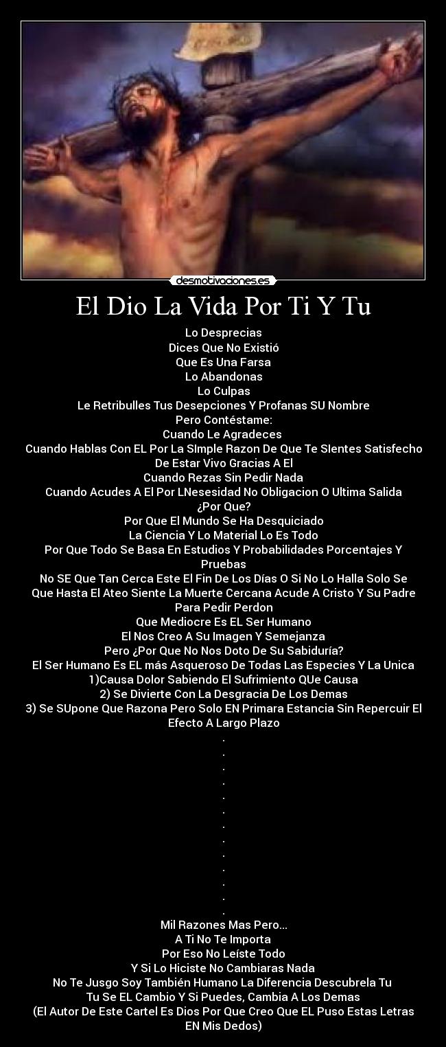 El Dio La Vida Por Ti Y Tu - Lo Desprecias
Dices Que No Existió
Que Es Una Farsa
Lo Abandonas
Lo Culpas
Le Retribulles Tus Desepciones Y Profanas SU Nombre
Pero Contéstame:
Cuando Le Agradeces
Cuando Hablas Con EL Por La SImple Razon De Que Te SIentes Satisfecho
De Estar Vivo Gracias A El
Cuando Rezas Sin Pedir Nada
Cuando Acudes A El Por LNesesidad No Obligacion O Ultima Salida
¿Por Que?
Por Que El Mundo Se Ha Desquiciado
La Ciencia Y Lo Material Lo Es Todo
Por Que Todo Se Basa En Estudios Y Probabilidades Porcentajes Y
Pruebas
No SE Que Tan Cerca Este El Fin De Los Días O Si No Lo Halla Solo Se
Que Hasta El Ateo Siente La Muerte Cercana Acude A Cristo Y Su Padre
Para Pedir Perdon
Que Mediocre Es EL Ser Humano
El Nos Creo A Su Imagen Y Semejanza
Pero ¿Por Que No Nos Doto De Su Sabiduría?
El Ser Humano Es EL más Asqueroso De Todas Las Especies Y La Unica
1)Causa Dolor Sabiendo El Sufrimiento QUe Causa
2) Se Divierte Con La Desgracia De Los Demas
3) Se SUpone Que Razona Pero Solo EN Primara Estancia Sin Repercuir El
Efecto A Largo Plazo
.
.
.
.
.
.
.
.
.
.
.
.
.
Mil Razones Mas Pero...
A Ti No Te Importa
Por Eso No Leíste Todo
Y Si Lo Hiciste No Cambiaras Nada
No Te Jusgo Soy También Humano La Diferencia Descubrela Tu
Tu Se EL Cambio Y Si Puedes, Cambia A Los Demas
(El Autor De Este Cartel Es Dios Por Que Creo Que EL Puso Estas Letras
EN Mis Dedos)