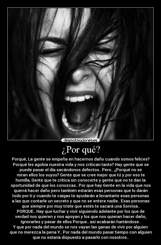 ¿Por qué? - Porqué, La gente se empeña en hacernos daño cuando somos felices?
Porqué les agobia nuestra vida y nos critican tanto? Hay gente que se
puede pasar el día sacándonos defectos.. Pero.. ¿Porqué no se
miran ellos los suyos? Gente que se cree mejor que tú y por eso te
humilla, Gente que te critica sin conocerte y gente que no te dan la
oportunidad de que los conozcas.. Por que hay Gente en la vida que nos
querrá hacer daño pero también estarán esas personas que lo darán
todo por ti y cuando te caigas te ayudarán a levantarte esas personas
a las que contarle un secreto y que no se entere nadie.. Esas personas
que siempre por muy triste que estés te sacará una Sonrisa..
PORQUE.. Hay que luchar y vivir siguiendo adelante por los que de
verdad nos quieren y nos apoyan y los que nos quieran hacer daño,
Ignorarles y pasar de ellos Porque.. así acabarán hartándose .
Y que por nada del mundo se nos vayan las ganas de vivir por alguien
que no merezca la pena Y.. Por nada del mundo pasar tiempo con alguien
que no estaría dispuesto a pasarlo con nosotros..