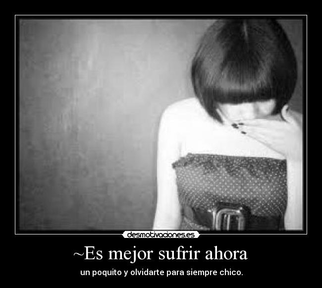 ~Es mejor sufrir ahora - un poquito y olvidarte para siempre chico.
