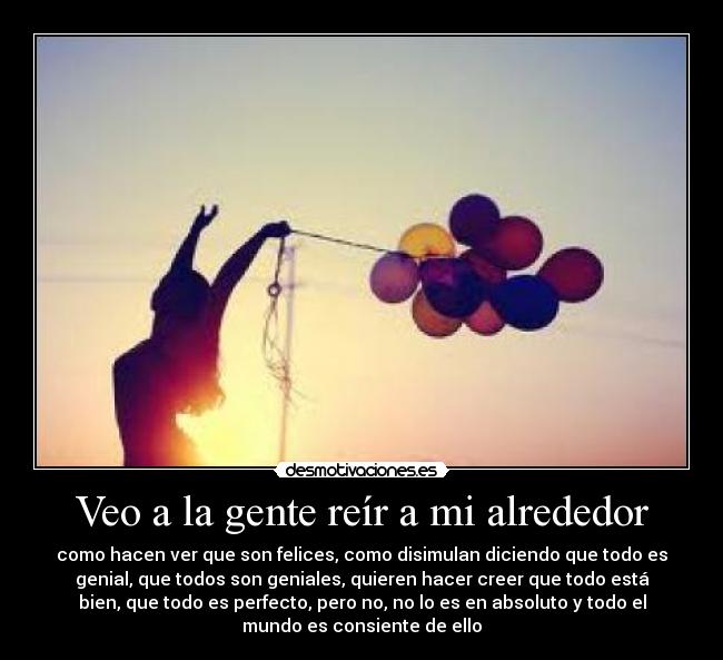 Veo a la gente reír a mi alrededor - como hacen ver que son felices, como disimulan diciendo que todo es
genial, que todos son geniales, quieren hacer creer que todo está
bien, que todo es perfecto, pero no, no lo es en absoluto y todo el
mundo es consiente de ello