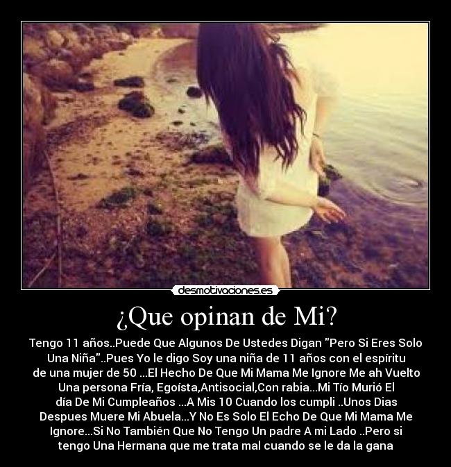 ¿Que opinan de Mi? - Tengo 11 años..Puede Que Algunos De Ustedes Digan Pero Si Eres Solo
Una Niña..Pues Yo le digo Soy una niña de 11 años con el espíritu
de una mujer de 50 ...El Hecho De Que Mi Mama Me Ignore Me ah Vuelto
Una persona Fría, Egoísta,Antisocial,Con rabia...Mi Tío Murió El
día De Mi Cumpleaños ...A Mis 10 Cuando los cumpli ..Unos Dias
Despues Muere Mi Abuela...Y No Es Solo El Echo De Que Mi Mama Me
Ignore...Si No También Que No Tengo Un padre A mi Lado ..Pero si
tengo Una Hermana que me trata mal cuando se le da la gana