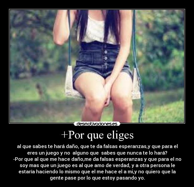 +Por que eliges - al que sabes te hará daño, que te da falsas esperanzas,y que para el
eres un juego y no alguno que sabes que nunca te lo hará?
-Por que al que me hace daño,me da falsas esperanzas y que para el no
soy mas que un juego es al que amo de verdad, y a otra persona le
estaría haciendo lo mismo que el me hace el a mi,y no quiero que la
gente pase por lo que estoy pasando yo.