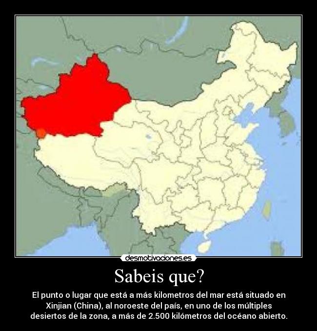 Sabeis que? - El punto o lugar que está a más kilometros del mar está situado en
Xinjian (China), al noroeste del país, en uno de los múltiples
desiertos de la zona, a más de 2.500 kilómetros del océano abierto.