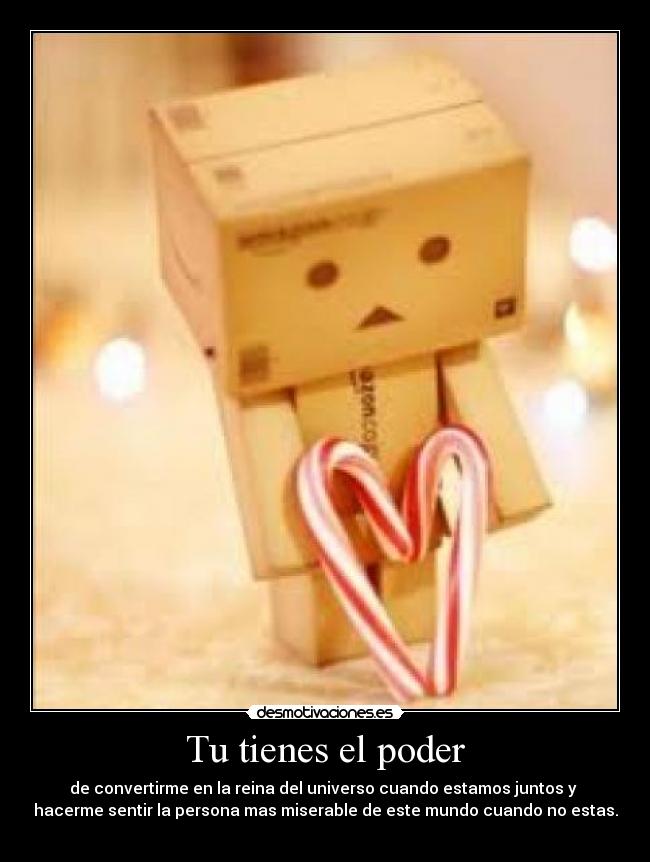 Tu tienes el poder - de convertirme en la reina del universo cuando estamos juntos y
hacerme sentir la persona mas miserable de este mundo cuando no estas. ♥