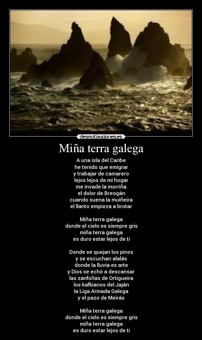 Miña terra galega - A una isla del Caribe
he tenido que emigrar
y trabajar de camarero
lejos lejos de mi hogar
me invade la morriña
el dolor de Breogán
cuando suena la muiñeira
el llanto empieza a brotar
Miña terra galega
donde el cielo es siempre gris
miña terra galega
es duro estar lejos de ti
Donde se quejan los pinos
y se escuchan alalás
donde la lluvia es arte
y Dios se echó a descansar
las zanfoñas de Ortigueira
los kafkianos del Jaján
la Liga Armada Galega
y el pazo de Meirás
Miña terra galega
donde el cielo es siempre gris
miña terra galega
es duro estar lejos de ti
