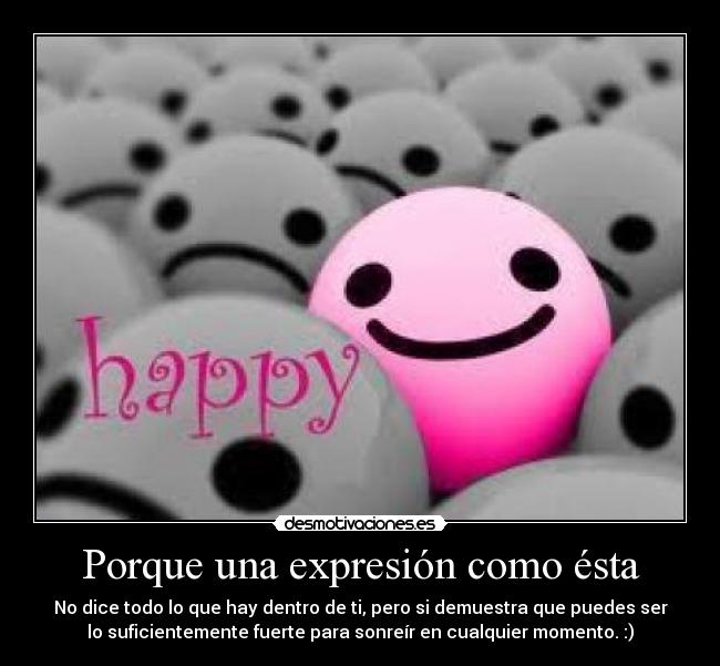Porque una expresión como ésta - No dice todo lo que hay dentro de ti, pero si demuestra que puedes ser
lo suficientemente fuerte para sonreír en cualquier momento. :)