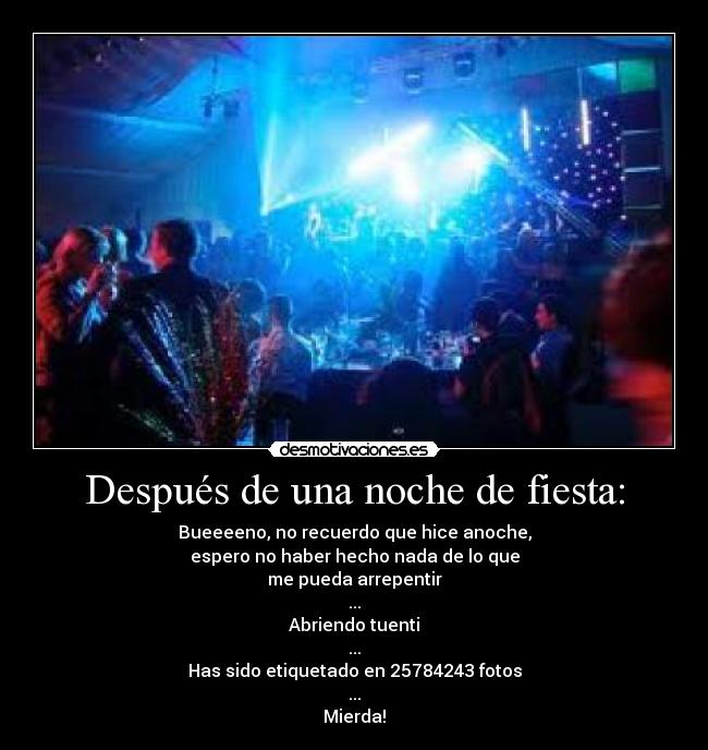 Después de una noche de fiesta: - Bueeeeno, no recuerdo que hice anoche,
espero no haber hecho nada de lo que
me pueda arrepentir
...
Abriendo tuenti
...
Has sido etiquetado en 25784243 fotos
...
Mierda!