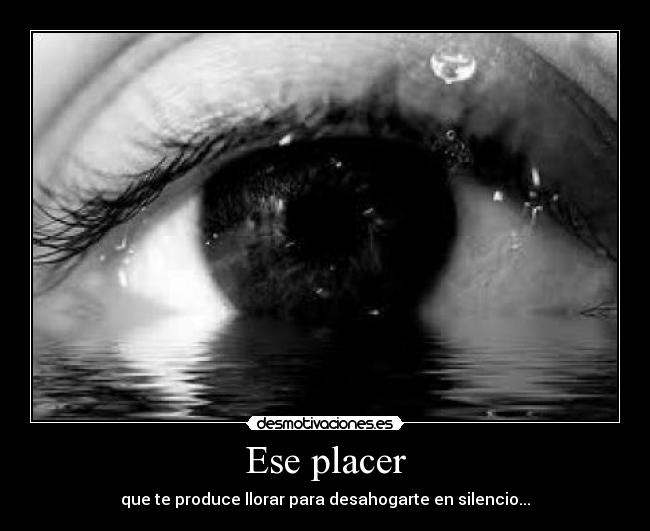 Ese placer - que te produce llorar para desahogarte en silencio...