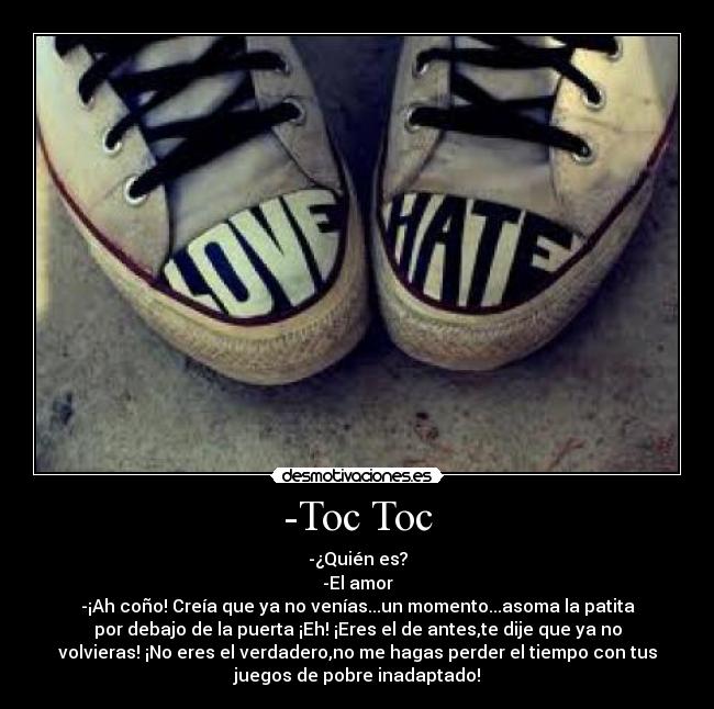 -Toc Toc - -¿Quién es?
-El amor
-¡Ah coño! Creía que ya no venías...un momento...asoma la patita
por debajo de la puerta ¡Eh! ¡Eres el de antes,te dije que ya no
volvieras! ¡No eres el verdadero,no me hagas perder el tiempo con tus
juegos de pobre inadaptado!