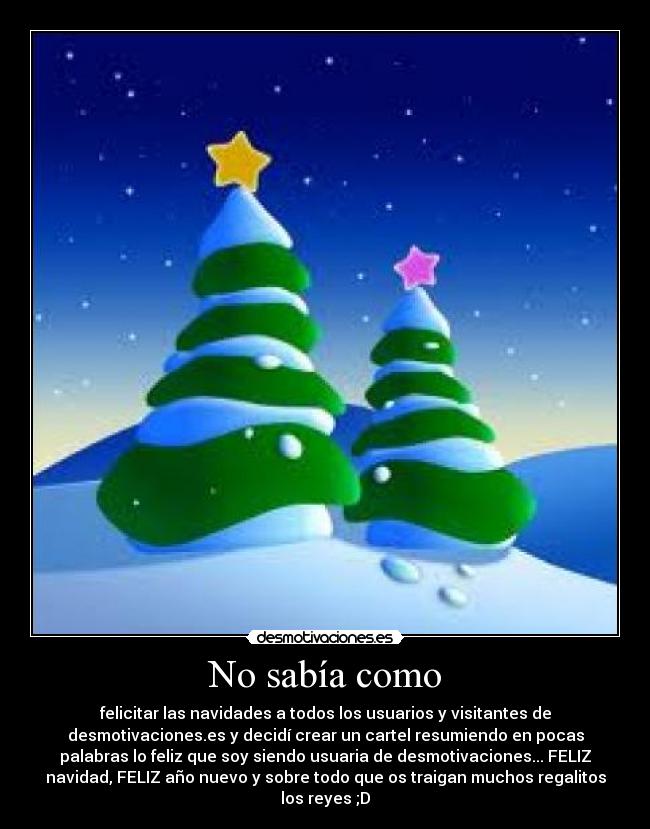 No sabía como - felicitar las navidades a todos los usuarios y visitantes de
desmotivaciones.es y decidí crear un cartel resumiendo en pocas
palabras lo feliz que soy siendo usuaria de desmotivaciones... FELIZ
navidad, FELIZ año nuevo y sobre todo que os traigan muchos regalitos
los reyes ;D