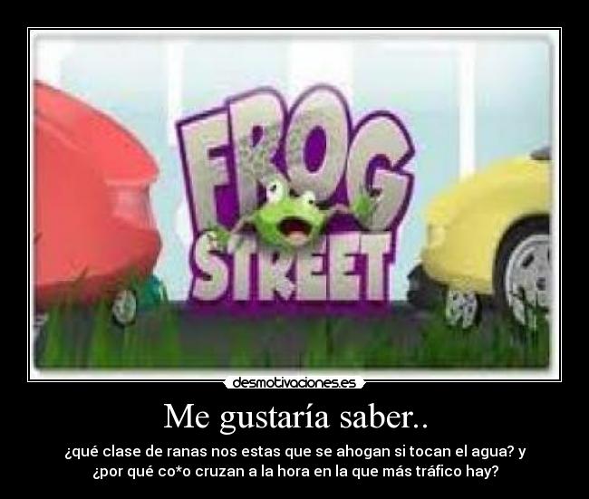 Me gustaría saber.. - ¿qué clase de ranas nos estas que se ahogan si tocan el agua? y
¿por qué co*o cruzan a la hora en la que más tráfico hay?