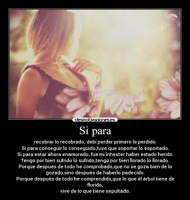 Si para - recobrar lo recobrado, debí perder primero lo perdido.
Si para conseguir lo conseguido,tuve que soportar lo soportado.
Si para estar ahora enamorado, fue mi inhester haber estado herido.
Tengo por bien sufrido lo sufrido,tengo por bien llorado lo llorado.
Porque después de todo he comprobado,que no se goza bien de lo
gozado,sino después de haberlo padecido.
Porque después de todo he comprendido,que lo que el árbol tiene de
florido,
vive de lo que tiene sepultado.