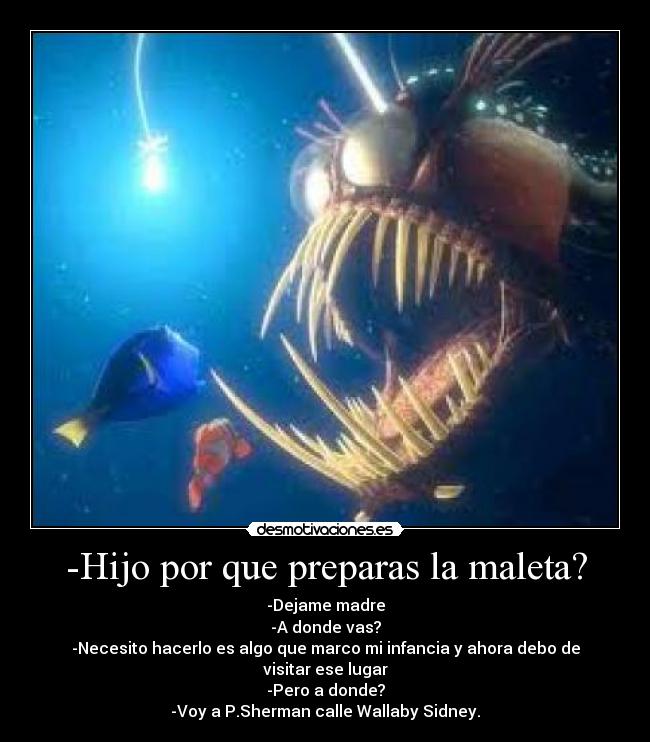 -Hijo por que preparas la maleta? - -Dejame madre
-A donde vas?
-Necesito hacerlo es algo que marco mi infancia y ahora debo de visitar ese lugar
-Pero a donde?
-Voy a P.Sherman calle Wallaby Sidney.