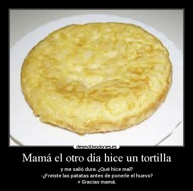 Mamá el otro día hice un tortilla - y me salió dura. ¿Qué hice mal?
-¿Freíste las patatas antes de ponerle el huevo?
+ Gracias mamá.