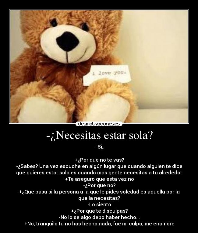 -¿Necesitas estar sola? - +Si..

+¿Por que no te vas?
-¿Sabes? Una vez escuche en algún lugar que cuando alguien te dice
que quieres estar sola es cuando mas gente necesitas a tu alrededor
+Te aseguro que esta vez no
-¿Por que no?
+¿Que pasa si la persona a la que le pides soledad es aquella por la
que la necesitas?
-Lo siento
+¿Por que te disculpas?
-No lo se algo debo haber hecho...
+No, tranquilo tu no has hecho nada, fue mi culpa, me enamore