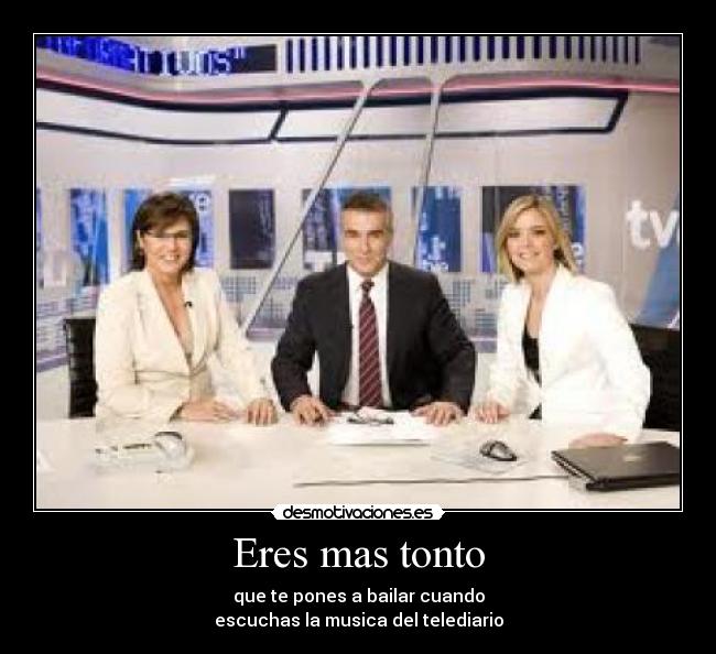 Eres mas tonto - que te pones a bailar cuando
escuchas la musica del telediario