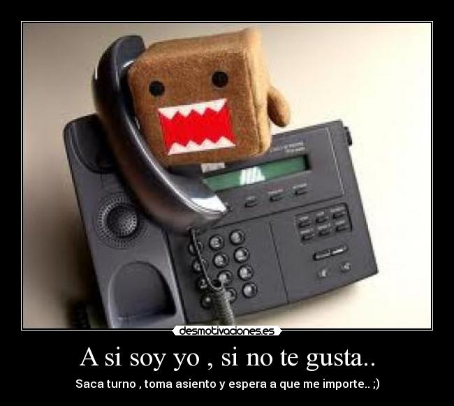 A si soy yo , si no te gusta.. - Saca turno , toma asiento y espera a que me importe.. ;)